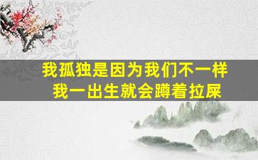 我孤独是因为我们不一样 我一出生就会蹲着拉屎